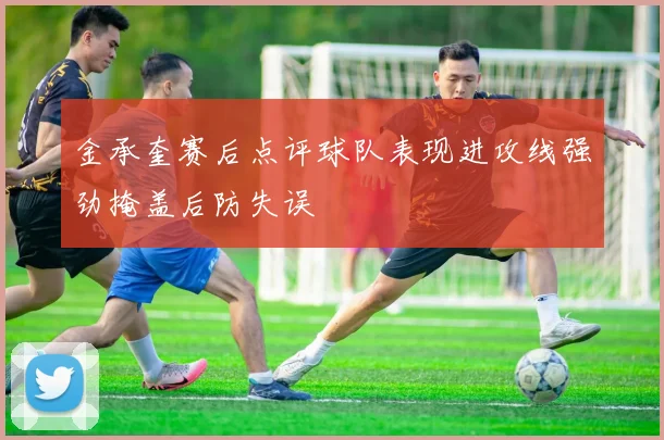 金承奎赛后点评球队表现进攻线强劲掩盖后防失误